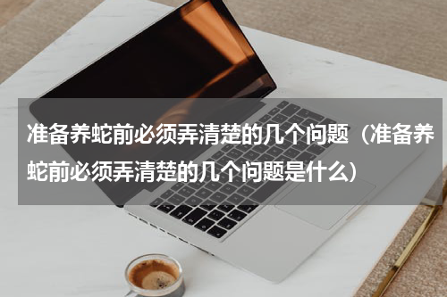 准备养蛇前必须弄清楚的几个问题（准备养蛇前必须弄清楚的几个问题是什么）