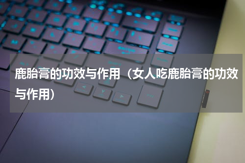 鹿胎膏的功效与作用（女人吃鹿胎膏的功效与作用）