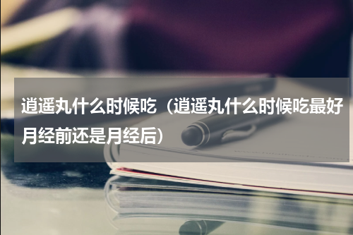 逍遥丸什么时候吃（逍遥丸什么时候吃最好月经前还是月经后）