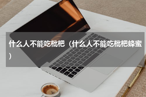 什么人不能吃枇杷（什么人不能吃枇杷蜂蜜）