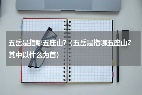 五岳是指哪五座山?（五岳是指哪五座山?其中以什么为首）