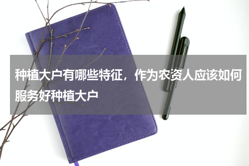 种植大户有哪些特征，作为农资人应该如何服务好种植大户