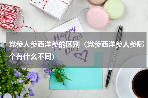 党参人参西洋参的区别（党参西洋参人参哪个有什么不同）