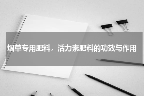 烟草专用肥料，活力素肥料的功效与作用