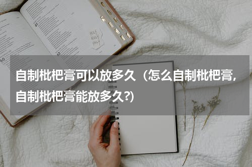 自制枇杷膏可以放多久（怎么自制枇杷膏,自制枇杷膏能放多久?）