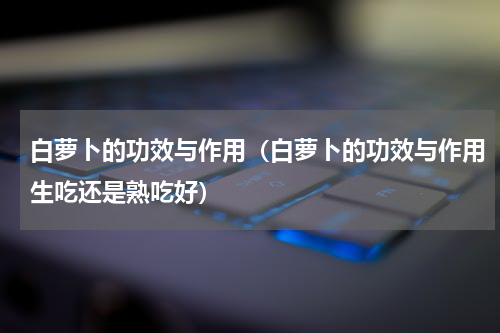 白萝卜的功效与作用（白萝卜的功效与作用生吃还是熟吃好）
