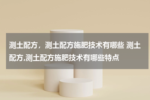 测土配方，测土配方施肥技术有哪些 测土配方,测土配方施肥技术有哪些特点