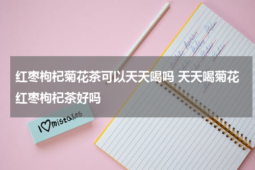 红枣枸杞菊花茶可以天天喝吗 天天喝菊花红枣枸杞茶好吗