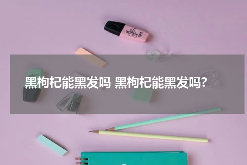黑枸杞能黑发吗 黑枸杞能黑发吗?