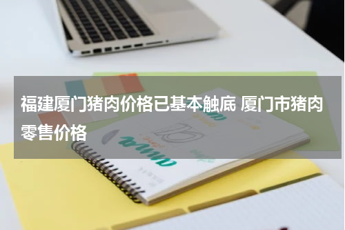 福建厦门猪肉价格已基本触底 厦门市猪肉零售价格
