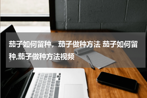 茄子如何留种，茄子做种方法 茄子如何留种,茄子做种方法视频