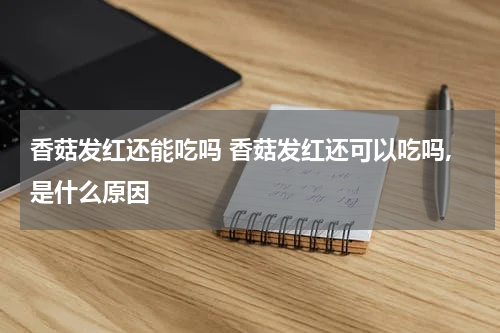 香菇发红还能吃吗 香菇发红还可以吃吗,是什么原因