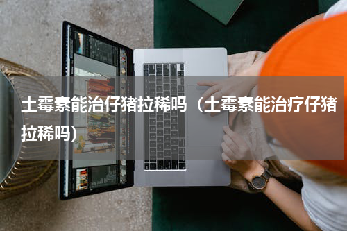 土霉素能治仔猪拉稀吗（土霉素能治疗仔猪拉稀吗）