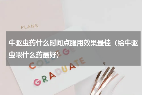 牛驱虫药什么时间点服用效果最佳（给牛驱虫喂什么药最好）