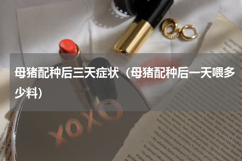 母猪配种后三天症状（母猪配种后一天喂多少料）