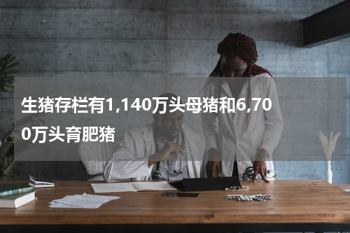 生猪存栏有1,140万头母猪和6,700万头育肥猪