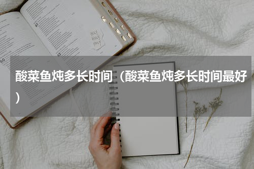 酸菜鱼炖多长时间（酸菜鱼炖多长时间最好）