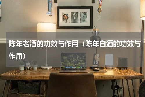 陈年老酒的功效与作用（陈年白酒的功效与作用）