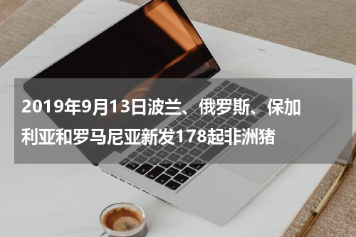 2019年9月13日波兰、俄罗斯、保加利亚和罗马尼亚新发178起非洲猪
