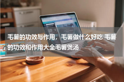 毛薯的功效与作用，毛薯做什么好吃 毛薯的功效和作用大全毛薯煲汤