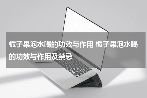 栀子果泡水喝的功效与作用 栀子果泡水喝的功效与作用及禁忌