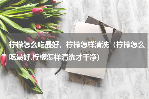 柠檬怎么吃最好，柠檬怎样清洗（柠檬怎么吃最好,柠檬怎样清洗才干净）