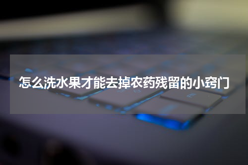 怎么洗水果才能去掉农药残留的小窍门