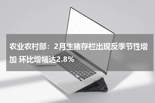 农业农村部：2月生猪存栏出现反季节性增加 环比增幅达2.8%