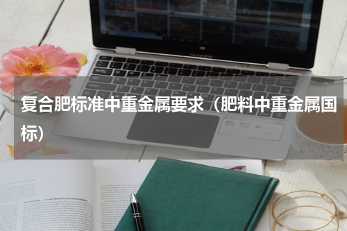复合肥标准中重金属要求（肥料中重金属国标）