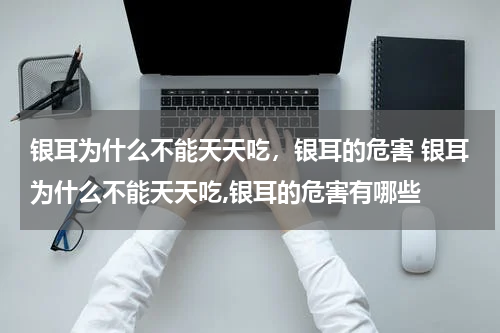 银耳为什么不能天天吃，银耳的危害 银耳为什么不能天天吃,银耳的危害有哪些