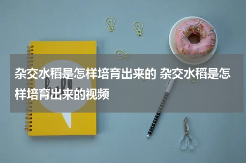杂交水稻是怎样培育出来的 杂交水稻是怎样培育出来的视频