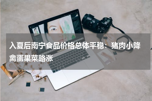 入夏后南宁食品价格总体平稳：猪肉小降 禽蛋果菜略涨