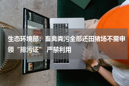 生态环境部：畜禽粪污全部还田猪场不需申领“排污证” 严禁利用