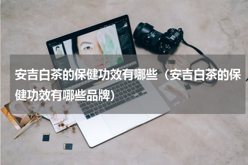 安吉白茶的保健功效有哪些（安吉白茶的保健功效有哪些品牌）