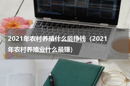 2021年农村养殖什么能挣钱（2021年农村养殖业什么最赚）