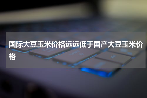 国际大豆玉米价格远远低于国产大豆玉米价格