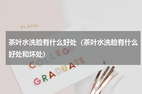 茶叶水洗脸有什么好处（茶叶水洗脸有什么好处和坏处）