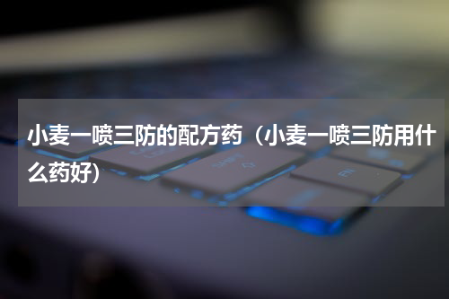 小麦一喷三防的配方药（小麦一喷三防用什么药好）