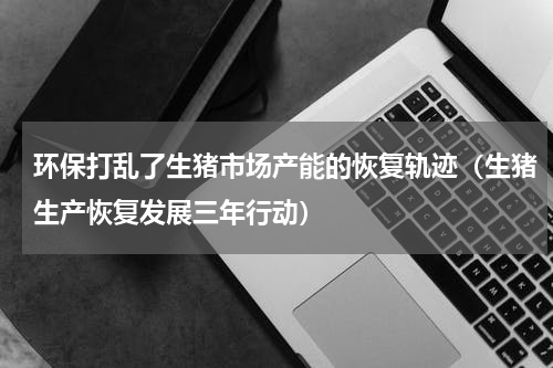 环保打乱了生猪市场产能的恢复轨迹（生猪生产恢复发展三年行动）