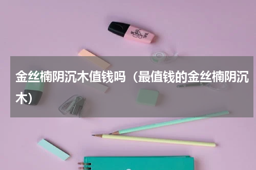 金丝楠阴沉木值钱吗（最值钱的金丝楠阴沉木）