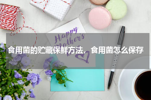 食用菌的贮藏保鲜方法，食用菌怎么保存