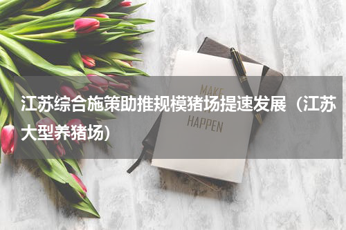 江苏综合施策助推规模猪场提速发展（江苏大型养猪场）