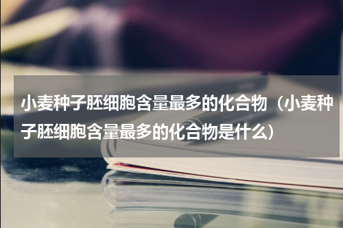 小麦种子胚细胞含量最多的化合物（小麦种子胚细胞含量最多的化合物是什么）