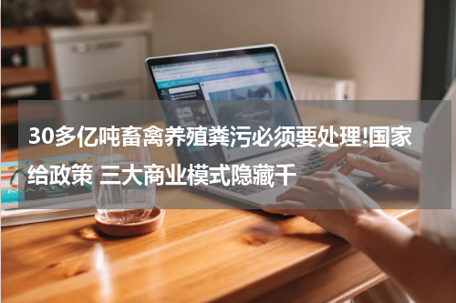 30多亿吨畜禽养殖粪污必须要处理!国家给政策 三大商业模式隐藏千