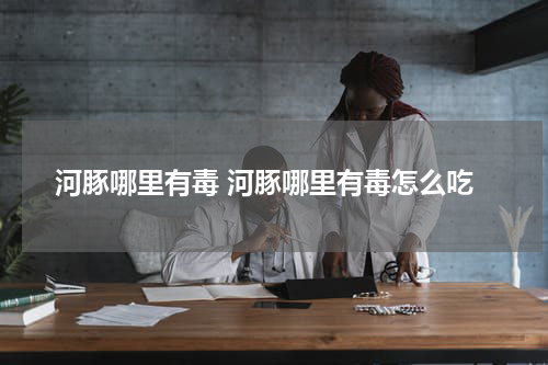 河豚哪里有毒 河豚哪里有毒怎么吃