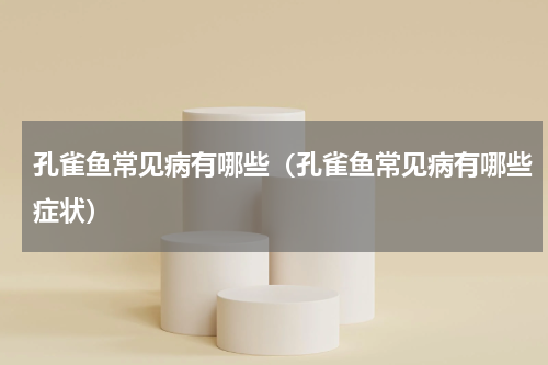 孔雀鱼常见病有哪些（孔雀鱼常见病有哪些症状）
