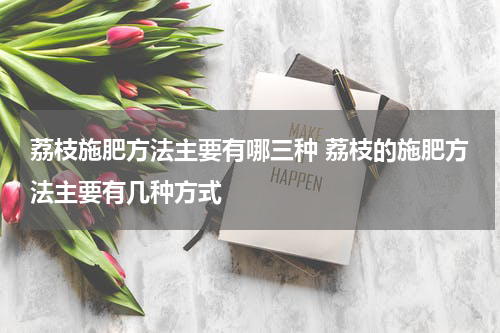 荔枝施肥方法主要有哪三种 荔枝的施肥方法主要有几种方式