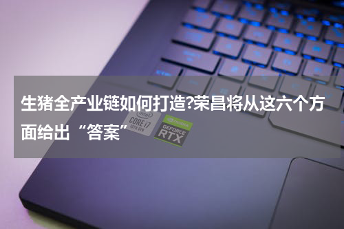 生猪全产业链如何打造?荣昌将从这六个方面给出“答案”