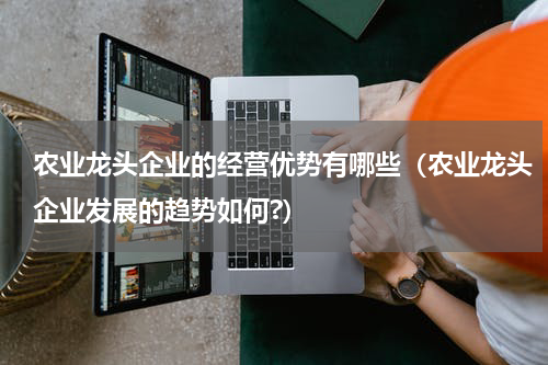 农业龙头企业的经营优势有哪些（农业龙头企业发展的趋势如何?）