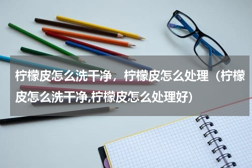 柠檬皮怎么洗干净，柠檬皮怎么处理（柠檬皮怎么洗干净,柠檬皮怎么处理好）